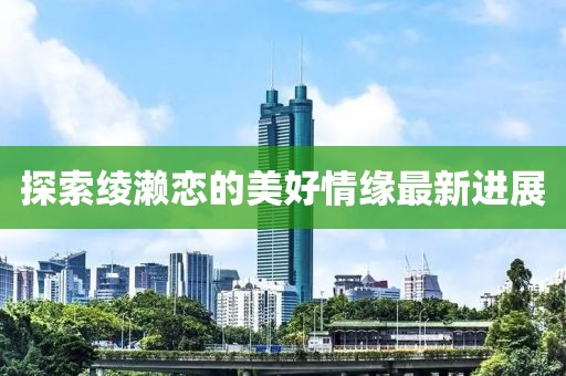 探索绫濑恋的美好情缘最新进展
