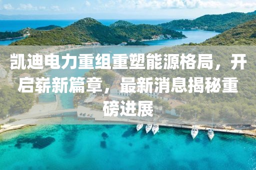 凯迪电力重组重塑能源格局，开启崭新篇章，最新消息揭秘重磅进展