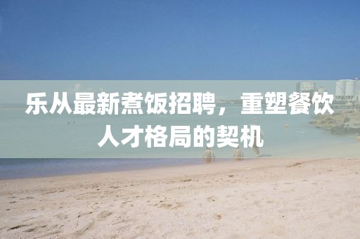 乐从最新煮饭招聘，重塑餐饮人才格局的契机