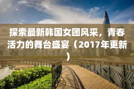 探索最新韩国女团风采，青春活力的舞台盛宴（2017年更新）