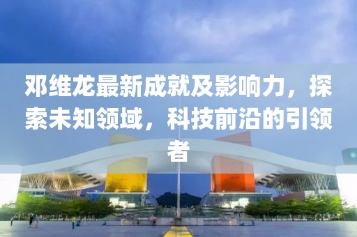 邓维龙最新成就及影响力，探索未知领域，科技前沿的引领者