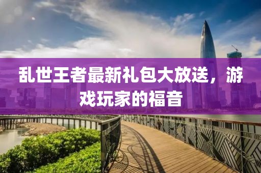乱世王者最新礼包大放送，游戏玩家的福音