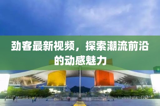 劲客最新视频，探索潮流前沿的动感魅力