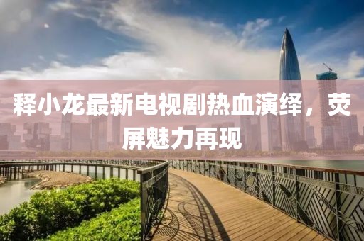 释小龙最新电视剧热血演绎，荧屏魅力再现