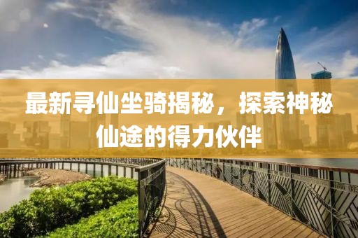 最新寻仙坐骑揭秘，探索神秘仙途的得力伙伴