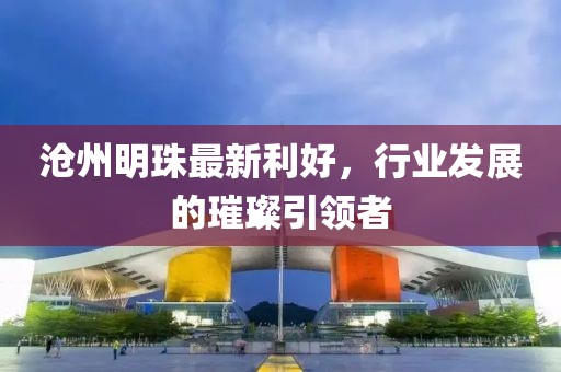 沧州明珠最新利好，行业发展的璀璨引领者