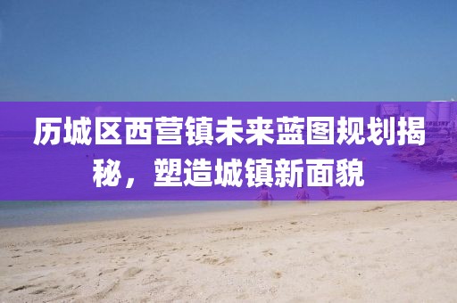 历城区西营镇未来蓝图规划揭秘，塑造城镇新面貌