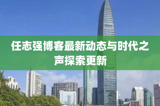 任志强博客最新动态与时代之声探索更新