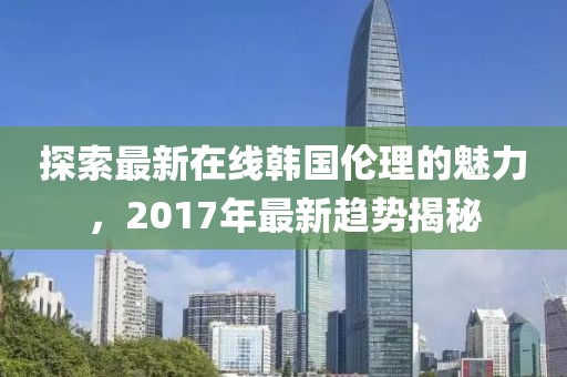 探索最新在线韩国伦理的魅力，2017年最新趋势揭秘