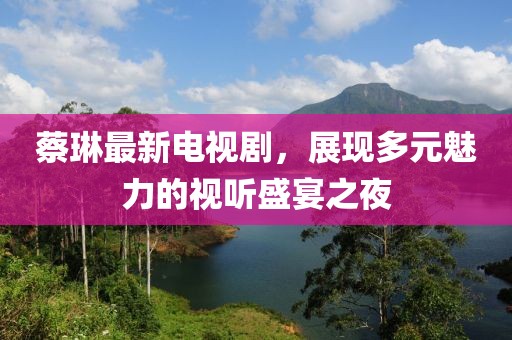 蔡琳最新电视剧，展现多元魅力的视听盛宴之夜