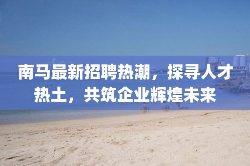 南马最新招聘热潮，探寻人才热土，共筑企业辉煌未来
