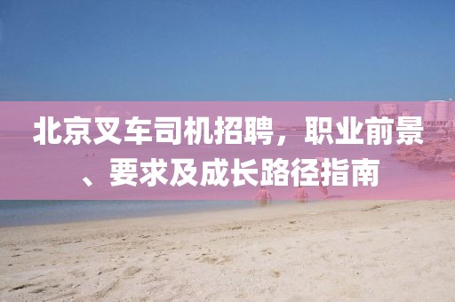 北京叉车司机招聘，职业前景、要求及成长路径指南