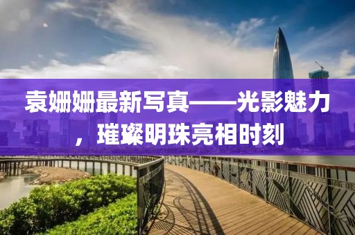 袁姗姗最新写真——光影魅力，璀璨明珠亮相时刻