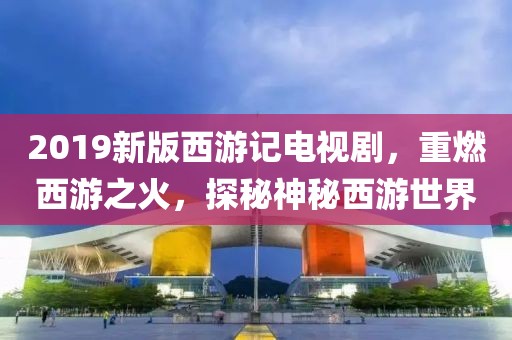 2019新版西游记电视剧，重燃西游之火，探秘神秘西游世界