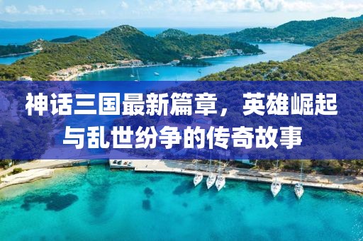 神话三国最新篇章，英雄崛起与乱世纷争的传奇故事