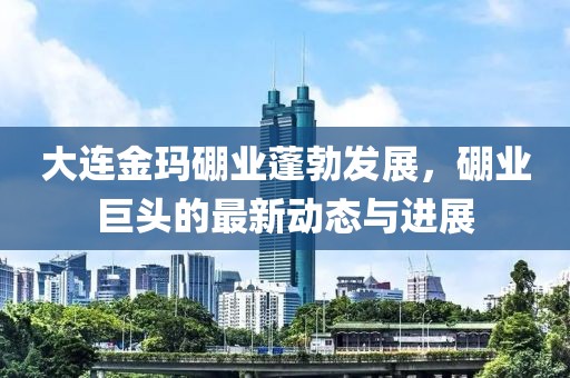 大连金玛硼业蓬勃发展，硼业巨头的最新动态与进展