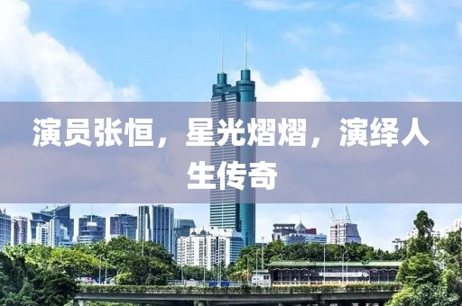 演员张恒，星光熠熠，演绎人生传奇