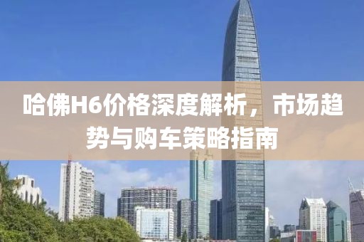 哈佛H6价格深度解析，市场趋势与购车策略指南