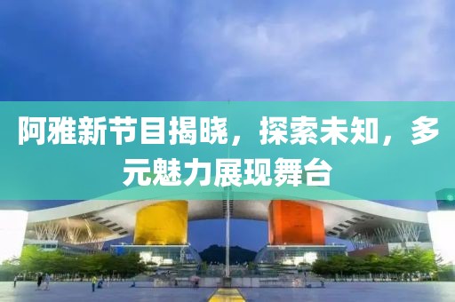 阿雅新节目揭晓，探索未知，多元魅力展现舞台