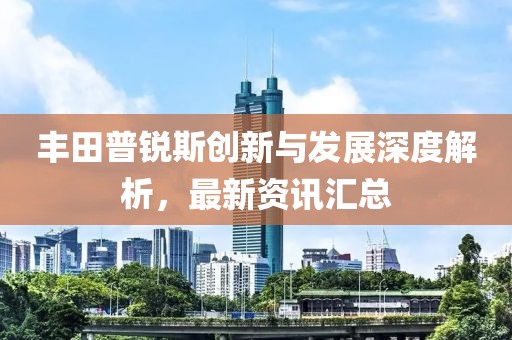 丰田普锐斯创新与发展深度解析，最新资讯汇总