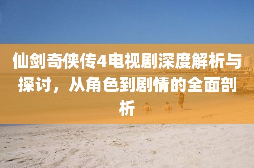 仙剑奇侠传4电视剧深度解析与探讨，从角色到剧情的全面剖析