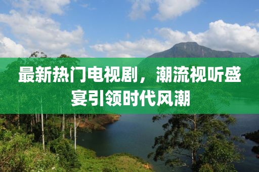 最新热门电视剧，潮流视听盛宴引领时代风潮