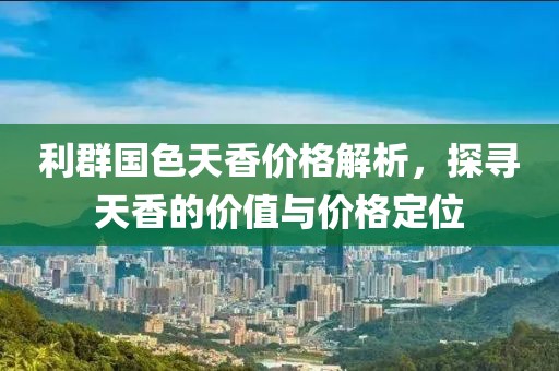 利群国色天香价格解析，探寻天香的价值与价格定位