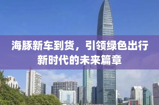 海豚新车到货，引领绿色出行新时代的未来篇章