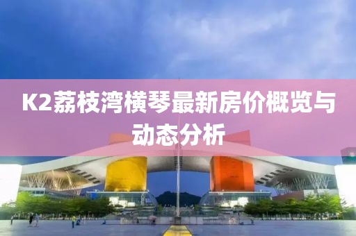 K2荔枝湾横琴最新房价概览与动态分析