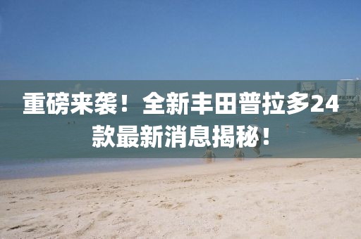 重磅来袭！全新丰田普拉多24款最新消息揭秘！