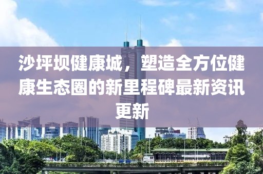 沙坪坝健康城，塑造全方位健康生态圈的新里程碑最新资讯更新