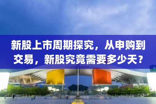 新股上市周期探究，从申购到交易，新股究竟需要多少天？