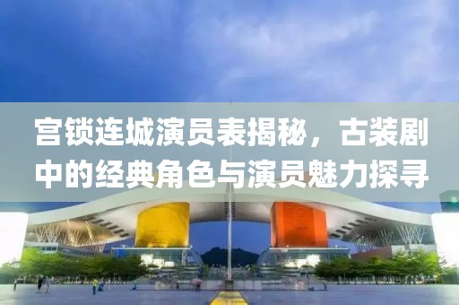 宫锁连城演员表揭秘，古装剧中的经典角色与演员魅力探寻