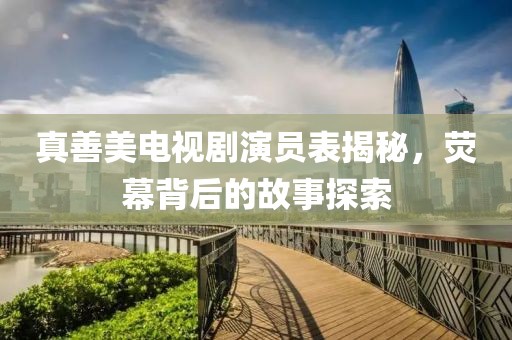 真善美电视剧演员表揭秘，荧幕背后的故事探索