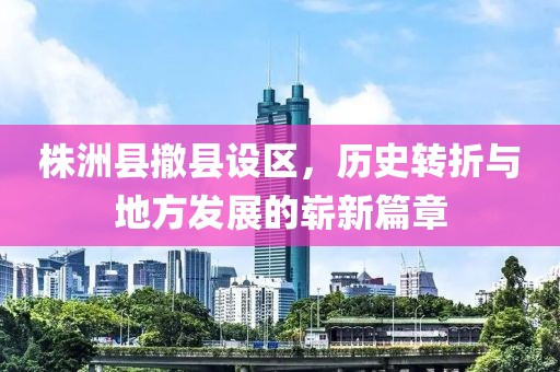 株洲县撤县设区，历史转折与地方发展的崭新篇章