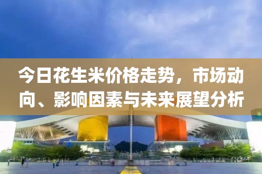 今日花生米价格走势，市场动向、影响因素与未来展望分析