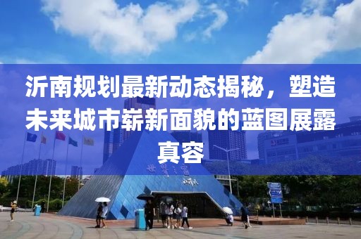 沂南规划最新动态揭秘，塑造未来城市崭新面貌的蓝图展露真容