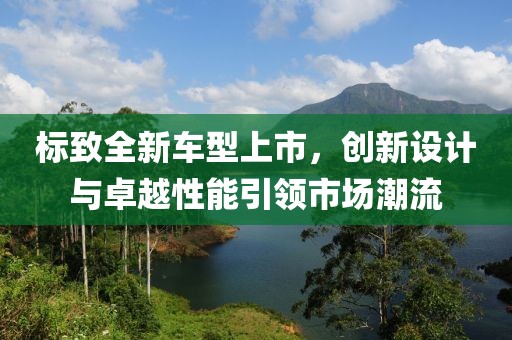 标致全新车型上市，创新设计与卓越性能引领市场潮流