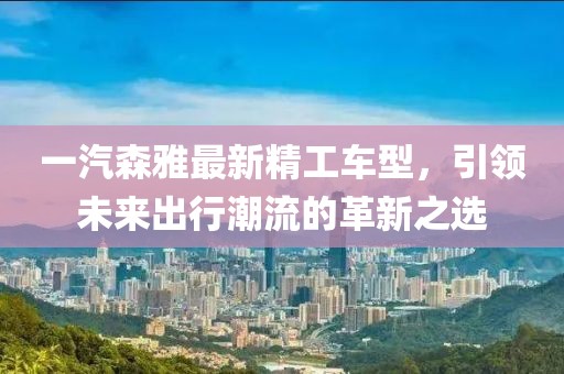 一汽森雅最新精工车型，引领未来出行潮流的革新之选