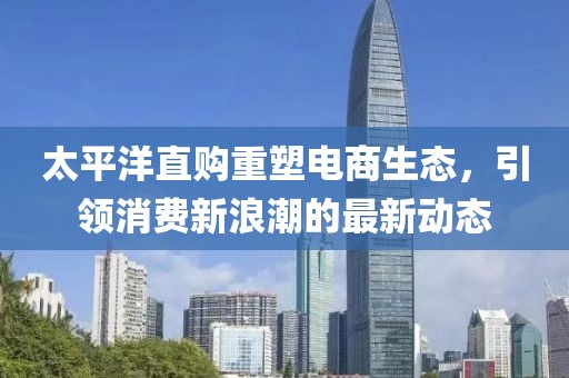 太平洋直购重塑电商生态，引领消费新浪潮的最新动态