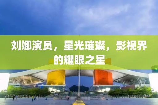 刘娜演员，星光璀璨，影视界的耀眼之星
