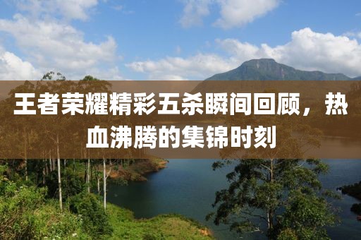 王者荣耀精彩五杀瞬间回顾，热血沸腾的集锦时刻