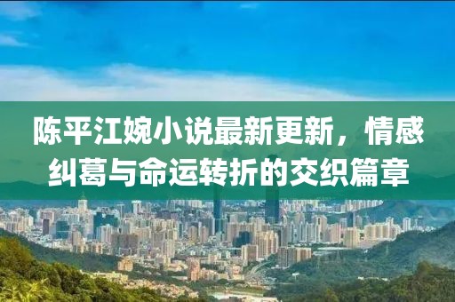 陈平江婉小说最新更新，情感纠葛与命运转折的交织篇章