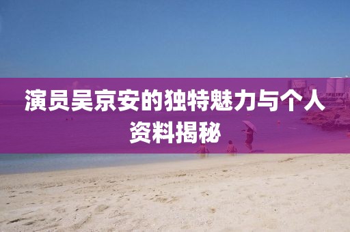 演员吴京安的独特魅力与个人资料揭秘