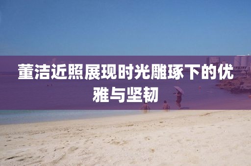 董洁近照展现时光雕琢下的优雅与坚韧