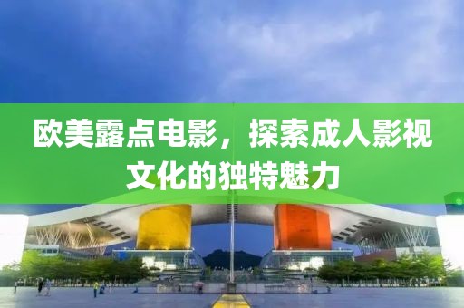 欧美露点电影，探索成人影视文化的独特魅力