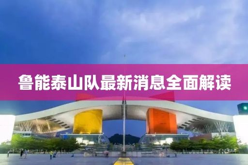 鲁能泰山队最新消息全面解读