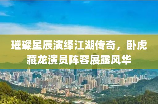 璀璨星辰演绎江湖传奇，卧虎藏龙演员阵容展露风华