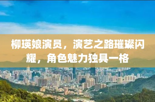 柳瑛娘演员，演艺之路璀璨闪耀，角色魅力独具一格