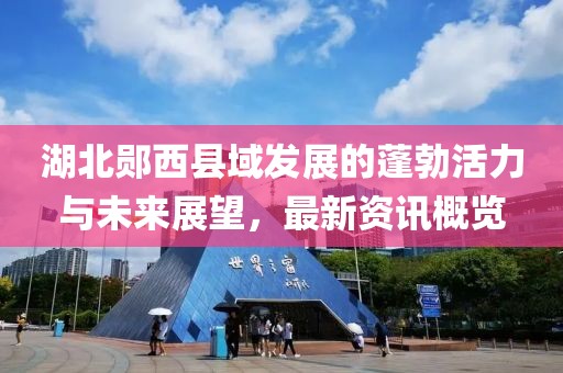 湖北郧西县域发展的蓬勃活力与未来展望，最新资讯概览